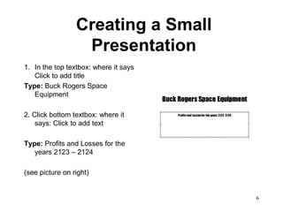 Creating a Small
                  Presentation
1. In the top textbox: where it says
   Click to add title
Type: Buck Rogers Space
   Equipment

2. Click bottom textbox: where it
    says: Click to add text

Type: Profits and Losses for the
   years 2123 – 2124

(see picture on right)


                                       6
 