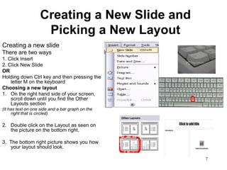 Creating a New Slide and
                    Picking a New Layout
Creating a new slide
There are two ways
1. Click Insert
2. Click New Slide
OR
Holding down Ctrl key and then pressing the
    letter M on the keyboard
Choosing a new layout
1. On the right hand side of your screen,
    scroll down until you find the Other
    Layouts section
(it has text on one side and a bar graph on the
     right that is circled)

2. Double click on the Layout as seen on
   the picture on the bottom right.

3. The bottom right picture shows you how
   your layout should look.

                                                  7
 