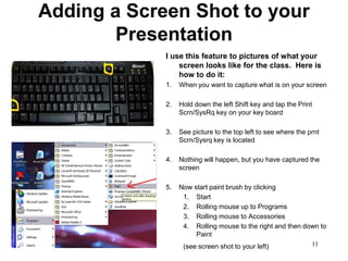 Adding a Screen Shot to your
        Presentation
             I use this feature to pictures of what your
                 screen looks like for the class. Here is
                 how to do it:
             1.   When you want to capture what is on your screen

             2.   Hold down the left Shift key and tap the Print
                  Scrn/SysRq key on your key board

             3.   See picture to the top left to see where the prnt
                  Scrn/Sysrq key is located

             4.   Nothing will happen, but you have captured the
                  screen

             5.   Now start paint brush by clicking
                   1. Start
                   2. Rolling mouse up to Programs
                   3. Rolling mouse to Accessories
                   4. Rolling mouse to the right and then down to
                       Paint
                   (see screen shot to your left)           11
 