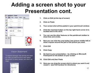 Adding a screen shot to your
     Presentation cont.
          1.   Click on Edit (at the top of screen)

          2.   Click on Paste

          3.   Your screen shot will be pasted in your paint brush window.

          4.   Click the maximize button on the top right hand corner (it is
               located next to the red X.

          5.   You can use the other features on the paintbrush toolbar to
               draw lines and circles.

          6.   Now you can click the crop button (see picture middle left) to
               draw a square around the part of the picture you want.

          7.   Click Edit

          8.   Click Copy

          9.   Go back to your presentation – by clicking on Microsoft
               Powerpoint on the bottom of your screen

          10. Click Edit and then Paste

          11. Here you can drag the screen shot to where you want it and
              resize it. (see first handout for directions)

                                                                         12
 