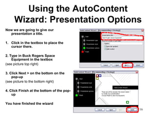 Using the AutoContent
     Wizard: Presentation Options
Now we are going to give our
  presentation a title.

1. Click in the textbox to place the
   cursor there.

2. Type in Buck Rogers Space
    Equipment in the textbox
(see picture top right)

3. Click Next > on the bottom on the
    pop-up
(see picture to the bottom right)

4. Click Finish at the bottom of the pop-
    up

You have finished the wizard
                                            16
 