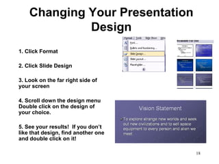 Changing Your Presentation
             Design
1. Click Format

2. Click Slide Design

3. Look on the far right side of
your screen

4. Scroll down the design menu
Double click on the design of
your choice.

5. See your results! If you don’t
like that design, find another one
and double click on it!

                                     18
 