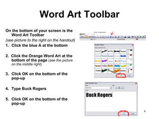 Word Art Toolbar
On the bottom of your screen is the
   Word Art Toolbar
(see picture to the right on the handout)
1. Click the blue A at the bottom

2. Click the Orange Word Art at the
   bottom of the page (see the picture
   on the middle right)

3. Click OK on the bottom of the
   pop-up

4. Type Buck Rogers

5. Click OK on the bottom of the
   pop-up
                                            4
 