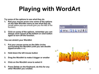 Playing with WordArt
Try some of the options to see what they do.
1. Roll your mouse arrow over some of the options
    on the little WordArt menu to see what they do.
    (small yellow pop-ups should give you the title of the
    function)

2.   Click on some of the options, remember you can
     always click Cancel at the bottom or click button
     again to turn off the function.

You can stretch your WordArt:

1.   Put your mouse arrow on the little circles
     surrounding the WordArt (until you see double
     tipped arrows <-->)

2.   Hold down the left mouse button

3.   Drag the WordArt to make it bigger or smaller

4.   Click on the WordArt once to select it

5.   Press Delete on the Keyboard, do this for any
     other WordArt you created.                              7
 