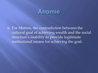  For Merton, the contradiction between the
cultural goal of achieving wealth and the social
structure’s inability to provide legitimate
institutional means for achieving the goal.
 