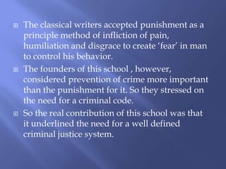  The classical writers accepted punishment as a
principle method of infliction of pain,
humiliation and disgrace to create ‘fear’ in man
to control his behavior.
 The founders of this school , however,
considered prevention of crime more important
than the punishment for it. So they stressed on
the need for a criminal code.
 So the real contribution of this school was that
it underlined the need for a well defined
criminal justice system.
 