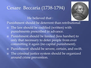 Cesare Beccaria (1738-1794)
He believed that :
Punishment should be deterrent than retributional
 The law should be codified (written) with
punishments prescribed in advance.
 Punishment should be limited (less harsher) to
only that necessary to deter people from ever
committing it again (no capital punishment).
 Punishment should be severe, certain, and swift.
 The criminal justice system should be organized
around crime prevention.
 