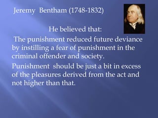 Jeremy Bentham (1748-1832)
He believed that:
The punishment reduced future deviance
by instilling a fear of punishment in the
criminal offender and society.
Punishment should be just a bit in excess
of the pleasures derived from the act and
not higher than that.
 