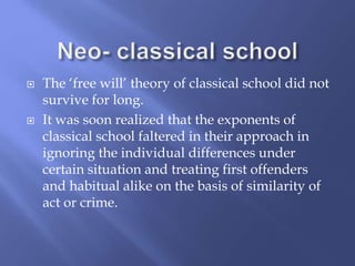  The ‘free will’ theory of classical school did not
survive for long.
 It was soon realized that the exponents of
classical school faltered in their approach in
ignoring the individual differences under
certain situation and treating first offenders
and habitual alike on the basis of similarity of
act or crime.
 