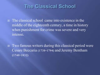  The classical school came into existence in the
middle of the eighteenth century, a time in history
when punishment for crime was severe and very
intense.
 Two famous writers during this classical period were
Cesare Beccaria (1738-1794) and Jeremy Bentham
(1748-1832)
 