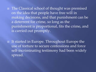  The Classical school of thought was premised
on the idea that people have free will in
making decisions, and that punishment can be
a deterrent for crime, so long as the
punishment is proportional, fits the crime, and
is carried out promptly.
 It started in Europe. Throughout Europe the
use of torture to secure confessions and force
self-incriminating testimony had been widely
spread.
 