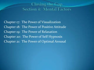 Closing the GapSection 4:  Mental Factors Chapter 17:  The Power of Visualization Chapter 18:  The Power of Positive Attitude Chapter 19:  The Power of Relaxation Chapter 20:  The Power of Self Hypnosis Chapter 21:  The Power of Optimal Arousal 