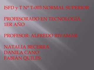 ISFD y T N° T-003 NORMAL SUPERIOR
PROFESORADO EN TECNOLOGÍA
1ER AÑO
PROFESOR: ALFREDO RIVAMAR
NATALIA BECERRA
DANILA CANO
FABIÁN QUILES
 