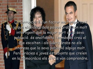 La corrupció: És un factor molt important ja què els líders dels països àrabs són molt intel·ligent què la major part de la seva població  és analfabeta i nomès és creu el que escolten i als líders àrabs no els interesa que la seva població sàpiga molt. Però gràcies a joves estudiants que creíen en la democràcia els altres van comprendre. 