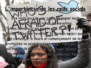 L'importància de les reds socials Les reds socials van jugar un paper molt important en totes les revoltes. Tot va començar en egipte què va ser on és van iniciar totes les revoltes. El govern egipci quan va començar a veure el començament de les protestes va prohibir l'internet. Però els joves van trobar la manera de solucionar aquest petit inconvenient i van accedir a internet. Però el govern va tornar a bloquejar-lo. 