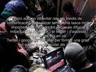 Però això no va evitar res; els medis de comunicació van realitzar també una tasca molt important van difondre tot el que és difonía mitjançant el facebook i el twitter i d'aquesta manera res era en vá. Twitter i google és van aliar per formar una gran red social que va ajudar als àrabs.  