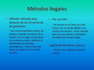 Métodos lIegales
• Método utilizado para
después de las 16 semanas
de gestación:
- Por envenenamiento salino: Se
extrae el líquido amniótico de la
madre y en su lugar se introduce
una sustancia salina, produce la
deshidratación del feto,
quemaduras,… Diez horas más
tarde la madre da a luz al feto
muerto.

• Por succión:

- Se inserta en el útero un tubo
hueco con un borde afilado y se
realiza una succión. (Este método
pero de una manera controlada
se realiza de manera legal)

Ingiriendo fármacos caseros
- Este es otro método bastante
común.

 