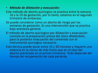 • Método de dilatación y evacuación:
Este método de aborto quirúrgico se practica entre la semana
16 y la 19 de gestación, por lo tanto, estamos en el segundo
trimestre de embarazo.
Se puede considerar como un aborto de riesgo por las
semanas de gestación. Es una intervención que se practica
bajo anestesia general.
El método de aborto quirúrgico por dilatación y evacuación
consiste en la preparación previa del útero dilatándolo,
para la posterior evacuación del contenido con el
instrumental quirúrgico necesario.
Esta técnica puede durar entre 15 y 30 minutos y requiere una
estancia en la clínica de más horas que en el caso del
aborto practicado en el primer trimestre. Todo depende del
tiempo de recuperación de cada paciente.

 