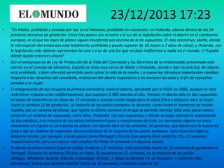 23/12/2013 17:23
•

•

•

•

‘’En Malta, prohibido y penado por ley; en el Vaticano, prohibido sin excepción; en Holanda, aborto dentro de las 24
primeras semanas de gestación. Estos tres países son el norte y el sur de la legislación sobre el aborto en el continente
europeo, en el que las leyes de plazos siguen triunfando por encima de la de supuestos. El más restrictivo, Malta, donde
la interrupción del embarazo está totalmente prohibida y puede suponer de 18 meses a 3 años de cárcel, y Holanda, con
la legislación más abierta representan la cara y cruz de una ley que no deja indiferente a nadie en el mundo. ¿Y España
dónde queda entonces ahora?
Con el anteproyecto de Ley de Protección de la Vida del Concebido y los Derechos de la embarazada presentado este
viernes en el Consejo de Ministros, España se sitúa muy cerca de Malta o Finlandia, donde o bien la práctica del aborto
está prohibida, o bien sólo está permitida para salvar la vida de la madre. La nueva ley introduce importantes cambios
respecto a los derechos del concebido, restricción del aborto eugenésico y en menores de edad y el fin de reproches
penales a la mujer.
El anteproyecto de ley recupera la primera normativa sobre el aborto, aprobada por el PSOE en 1985, aunque es más
restrictiva respecto a las malformaciones, que suponen 3.400 abortos al año. Permite el aborto sólo en dos supuestos:
en casos de violación en un plazo de 12 semanas o cuando exista riesgo para la salud física o psíquica para la mujer
hasta la semana 22 de gestación. La mayoría de los países europeos se decanta, como hasta el momento ha tenido
España, por un sistema de plazos, que legisla la última semana en la que se permite abortar. Sólo unos pocos países
prefieren un sistema de supuestos, entre ellos, Finlandia, con seis supuestos, y donde se exige además la autorización
de dos médicos, o la mayoría de los países latinoamericanos y musulmanes de Asia. La normativa vigente en estos
momentos en España es un sistema de plazos con aborto libre en las primeras 14 semanas, que ahora con la nueva ley
pasa a ser un sistema de supuestos desvinculándose de la mayoría de los países europeos. Esta situación legal es
bastante similar, por ejemplo, a la de países como Portugal o Grecia (con aborto libre hasta las 10 y 12 semanas
respectivamente, pero con plazos más amplios de hasta 24 semanas en algunos casos).
El aborto es ahora mismo ilegal en Malta, Andorra y El Vaticano. Está permitido hasta las 10 semanas de gestación en
Portugal. Durante los primeros 90 días en Italia. En las primeras 12 semanas, en la mayoría de los países
(Bélgica, Alemania, Austria, Francia, Eslovaquia, Grecia...). Hasta la semana 14, en Rumania. Y como los más
permisivos, Suecia que permite abortar hasta las 18 semanas y Holanda hasta la 24.’’

 