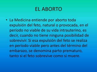 EL ABORTO
• La Medicina entiende por aborto toda
expulsión del feto, natural o provocada, en el
período no viable de su vida intrauterino, es
decir, cuando no tiene ninguna posibilidad de
sobrevivir. Si esa expulsión del feto se realiza
en período viable pero antes del término del
embarazo, se denomina parto prematuro,
tanto si el feto sobrevive como si muere.

 