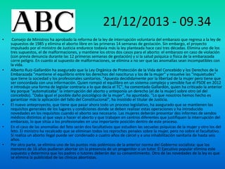 21/12/2013 - 09.34
•

•

•

•

•

Consejo de Ministros ha aprobado la reforma de la ley de interrupción voluntaria del embarazo que regresa a la ley de
supuestos de 1985 y elimina el aborto libre en las primeras 14 semanas de gestación. Sin embargo, el proyecto
impulsado por el ministro de Justicia endurece todavía más la ley planteada hace casi tres décadas. Elimina uno de los
tres supuestos, el de malformaciones, y mantiene los otros dos casos para el aborto: el embarazo en caso de violación
(con previa denuncia durante las 12 primeras semanas de gestación) y si la salud psíquica o física de la embarazada
corre peligro. En cuanto al supuesto de malformaciones, se elimina a no ser que las anomalías sean incompatibles con
la vida.
Alberto Ruiz-Gallardón ha asegurado que la Ley Orgánica de Protección de la Vida del Concebido y los Derechos de la
Embarazada "mantiene el equilibrio entre los derechos del nasciturus y los de la mujer" y resuelve las "inquietudes"
que tiene la sociedad y los profesionales sanitarios. "Apuesta decididamente por la libertad de la mujer pero tiene que
ser concordada con una información. Quien rompió el equilibro en un sistema complejo y sensible fue el PSOE en 2012
e introdujo una forma de legislar contraria a lo que decía el TC", ha comentado Gallardón, quien ha criticado la anterior
ley porque "automatizaba" la interrupción del aborto y anteponía un derecho (el de la mujer) sobre otro (el del
concebido). "Daba igual el posible daño psicológico de la mujer", ha apuntado. "Lo que nosotros hemos hecho es
garantizar más la aplicación del fallo del Constitucional", ha insistido el titular de Justicia.
El nuevo anteproyecto, que tiene que pasar ahora todo un proceso legislativo, ha asegurado que se mantienen los
requisitos generales de los lugares y condiciones donde se deben realizar estas operaciones y ha introducido
novedades en los requisitos cuando el aborto sea necesario. Las mujeres deberán presentar dos informes de sendos
médicos distintos al que vaya a hacer el aborto y que trabajen en centros diferentes que justifiquen la interrupción del
embarazo, lo que sitúa a los profesionales en una importante posición dentro de este proceso.
En el caso de las anomalías del feto serán dos facultativos que estudien las secuelas psíquicas de la mujer y otro los del
feto. El ministro ha recalcado que se eliminan todos los reproches penales sobre la mujer, pero no sobre el facultativo.
Si realiza un aborto ilegal puede ser condenado a cuatro años de cárcel y a una inhabilitación sanitaria de hasta seis
años.
Por otra parte, se elimina uno de los puntos más polémicos de la anterior norma del Gobierno socialista: que los
menores de 16 años pudieran abortar sin la presencia de un progenitor o un tutor. El Ejecutivo popular elimina este
supuesto y determina que los padres o tutores deberán dar su consentimiento. Otra de las novedades de la ley es que
se elimina la publicidad de las clínicas abortistas.

 