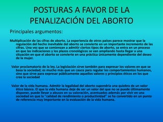 POSTURAS A FAVOR DE LA
PENALIZACIÓN DEL ABORTO
Principales argumentos:
Multiplicación de las cifras de aborto. La experiencia de otros países parece mostrar que la
regulación del hecho inevitable del aborto se convierte en un importante incremento de las
cifras. Una vez que se comienzan a admitir ciertos tipos de aborto, se entra en un proceso
en que las indicaciones y los plazos cronológicos se van ampliando hasta llegar a una
situación en que el aborto se convierte en una práctica únicamente dependiente del deseo
de la mujer.
Valor proclamatorio de la ley. La legislación sirve también para expresar los valores en que se
basa la sociedad; es mucho más que un cauce para regular los comportamientos humanos,
sino que sirve para expresar públicamente aquellos valores y principios éticos en los que
cree la sociedad
Valor de la vida humana. Admitir la legalidad del aborto supondría una quiebra de un valor
ético básico. El que la vida humana deje de ser un valor del que no se puede últimamente
disponer, puede llevar a abusos en su valoración, acentuados además por vivir en una
sociedad en que la "calidad de rendimiento o productividad" se ha convertido en un punto
de referencia muy importante en la evaluación de la vida humana.

 