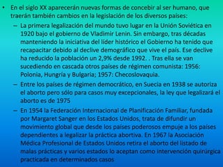 • En el siglo XX aparecerán nuevas formas de concebir al ser humano, que
traerán también cambios en la legislación de los diversos países:
– La primera legalización del mundo tuvo lugar en la Unión Soviética en
1920 bajo el gobierno de Vladimir Lenin. Sin embargo, tras décadas
manteniendo la iniciativa del líder histórico el Gobierno ha tenido que
recapacitar debido al declive demográfico que vive el país. Ese declive
ha reducido la población un 2,9% desde 1992. . Tras ella se van
sucediendo en cascada otros países de régimen comunista: 1956:
Polonia, Hungría y Bulgaria; 1957: Checoslovaquia.
– Entre los países de régimen democrático, en Suecia en 1938 se autoriza
el aborto pero sólo para casos muy excepcionales, la ley que legalizará el
aborto es de 1975
– En 1954 la Federación Internacional de Planificación Familiar, fundada
por Margaret Sanger en los Estados Unidos, trata de difundir un
movimiento global que desde los países poderosos empuje a los países
dependientes a legalizar la práctica abortiva. En 1967 la Asociación
Médica Profesional de Estados Unidos retira el aborto del listado de
malas prácticas y varios estados lo aceptan como intervención quirúrgica
practicada en determinados casos

 