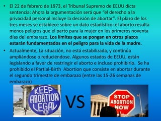 • El 22 de febrero de 1973, el Tribunal Supremo de EEUU dicta
sentencia: Ahora la argumentación será que “el derecho a la
privacidad personal incluye la decisión de abortar". El plazo de los
tres meses se establece sobre un dato estadístico: el aborto resulta
menos peligros que el parto para la mujer en los primeros noventa
días del embarazo. Los límites que se pongan en otros plazos
estarán fundamentados en el peligro para la vida de la madre.
• Actualmente, La situación, no está estabilizada, y continúa
ampliándose o reduciéndose. Algunos estados de EEUU, están
legislando a favor de restringir el aborto e incluso prohibirlo. Se ha
prohibido el Partial-Birth Abortion que consiste en abortar durante
el segundo trimestre de embarazo (entre las 15-26 semanas de
embarazo)

VS

 