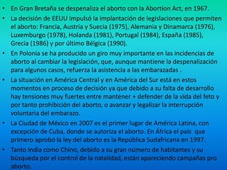 • En Gran Bretaña se despenaliza el aborto con la Abortion Act, en 1967.
• La decisión de EEUU impulsó la implantación de legislaciones que permiten
el aborto: Francia, Austria y Suecia (1975), Alemania y Dinamarca (1976),
Luxemburgo (1978), Holanda (1981), Portugal (1984), España (1985),
Grecia (1986) y por último Bélgica (1990).
• En Polonia se ha producido un giro muy importante en las incidencias de
aborto al cambiar la legislación, que, aunque mantiene la despenalización
para algunos casos, refuerza la asistencia a las embarazadas .
• La situación en América Central y en América del Sur está en estos
momentos en proceso de decisión ya que debido a su falta de desarrollo
hay tensiones muy fuertes entre mantener + defender de la vida del feto y
por tanto prohibición del aborto, o avanzar y legalizar la interrupción
voluntaria del embarazo.
• La Ciudad de México en 2007 es el primer lugar de América Latina, con
excepción de Cuba, donde se autoriza el aborto. En África el país que
primero aprobó la ley del aborto es la República Sudafricana en 1997.
• Tanto India como Chino, debido a su gran número de habitantes y su
búsqueda por el control de la natalidad, están apareciendo campañas pro
aborto.

 