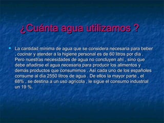 ¿Cuánta agua utilizamos ?¿Cuánta agua utilizamos ?
 La cantidad mínima de agua que se considera necesaria para beberLa cantidad mínima de agua que se considera necesaria para beber
, cocinar y atender a la higiene personal es de 60 litros por día ., cocinar y atender a la higiene personal es de 60 litros por día .
Pero nuestras necesidades de agua no concluyen ahí , sino quePero nuestras necesidades de agua no concluyen ahí , sino que
debe añadirse el agua necesaria para producir los alimentos ydebe añadirse el agua necesaria para producir los alimentos y
demás productos que consumimos . Así cada uno de los españolesdemás productos que consumimos . Así cada uno de los españoles
consume al día 2550 litros de agua . De ellos la mayor parte , elconsume al día 2550 litros de agua . De ellos la mayor parte , el
68% , se destina a un uso agrícola , le sigue el consumo industrial68% , se destina a un uso agrícola , le sigue el consumo industrial
un 19 %.un 19 %.
 