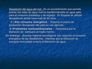 - Desalación del agua del mar :Desalación del agua del mar : Es un procedimiento que permiteEs un procedimiento que permite
extraer las sales de agua marina transformándola en agua aptaextraer las sales de agua marina transformándola en agua apta
para el consumo doméstico y de regadío . En España se utilizanpara el consumo doméstico y de regadío . En España se utilizan
desaladoras desde hace mas de 40 años .desaladoras desde hace mas de 40 años .
A )A ) Alto consumo energético :Alto consumo energético : Suponía el precio deSuponía el precio de
producción demasiado alto para su uso agrícola .producción demasiado alto para su uso agrícola .
B )B )Problemas medioambientales :Problemas medioambientales : Generados por laGenerados por la
liberación de salmuera al medio marino .liberación de salmuera al medio marino .
Sin embargo , diversas mejoras tecnológicas han reducido el consumoSin embargo , diversas mejoras tecnológicas han reducido el consumo
energético de las desaladoras , mientras que la utilización deenergético de las desaladoras , mientras que la utilización de
energías renovables evitaría la liberación de agua .energías renovables evitaría la liberación de agua .
 