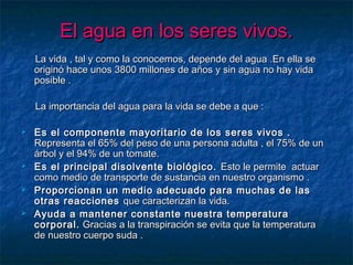 El agua en los seres vivos.El agua en los seres vivos.
La vida , tal y como la conocemos, depende del agua .En ella seLa vida , tal y como la conocemos, depende del agua .En ella se
originó hace unos 3800 millones de años y sin agua no hay vidaoriginó hace unos 3800 millones de años y sin agua no hay vida
posible .posible .
La importancia del agua para la vida se debe a que :La importancia del agua para la vida se debe a que :
 Es el componente mayoritario de los seres vivos .Es el componente mayoritario de los seres vivos .
Representa el 65% del peso de una persona adulta , el 75% de unRepresenta el 65% del peso de una persona adulta , el 75% de un
árbol y el 94% de un tomate.árbol y el 94% de un tomate.
 Es el principal disolvente biológico.Es el principal disolvente biológico. Esto le permite actuarEsto le permite actuar
como medio de transporte de sustancia en nuestro organismo .como medio de transporte de sustancia en nuestro organismo .
 Proporcionan un medio adecuado para muchas de lasProporcionan un medio adecuado para muchas de las
otras reaccionesotras reacciones que caracterizan la vida.que caracterizan la vida.
 Ayuda a mantener constante nuestra temperaturaAyuda a mantener constante nuestra temperatura
corporal.corporal. Gracias a la transpiración se evita que la temperaturaGracias a la transpiración se evita que la temperatura
de nuestro cuerpo suda .de nuestro cuerpo suda .
 