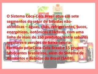 O Sistema Coca-Cola Brasil atua em sete
segmentos do setor de bebidas não-
alcoólicas – águas, chás, refrigerantes, sucos,
energéticos, isotônicos e lácteos, com uma
linha de mais de 150 produtos, entre sabores
regulares e versões de baixa caloria.
Formado pela Coca-Cola Brasil e 15 grupos
fabricantes brasileiros, além do Sistema de
Alimentos e Bebidas do Brasil (SABB),
 