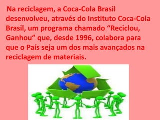 Na reciclagem, a Coca-Cola Brasil
desenvolveu, através do Instituto Coca-Cola
Brasil, um programa chamado “Reciclou,
Ganhou” que, desde 1996, colabora para
que o País seja um dos mais avançados na
reciclagem de materiais.
 