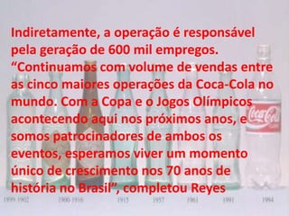 Indiretamente, a operação é responsável
pela geração de 600 mil empregos.
“Continuamos com volume de vendas entre
as cinco maiores operações da Coca-Cola no
mundo. Com a Copa e o Jogos Olímpicos
acontecendo aqui nos próximos anos, e
somos patrocinadores de ambos os
eventos, esperamos viver um momento
único de crescimento nos 70 anos de
história no Brasil”, completou Reyes
 