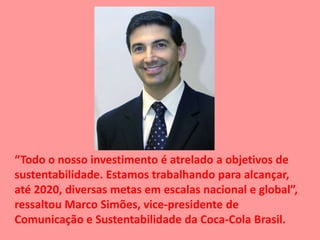 “Todo o nosso investimento é atrelado a objetivos de
sustentabilidade. Estamos trabalhando para alcançar,
até 2020, diversas metas em escalas nacional e global”,
ressaltou Marco Simões, vice-presidente de
Comunicação e Sustentabilidade da Coca-Cola Brasil.
 