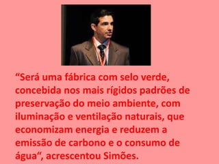 “Será uma fábrica com selo verde,
concebida nos mais rígidos padrões de
preservação do meio ambiente, com
iluminação e ventilação naturais, que
economizam energia e reduzem a
emissão de carbono e o consumo de
água“, acrescentou Simões.
 