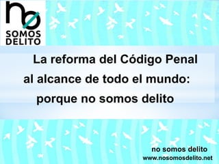 La reforma del Código Penal
al alcance de todo el mundo:
porque no somos delito
no somos delito
www.nosomosdelito.net
 