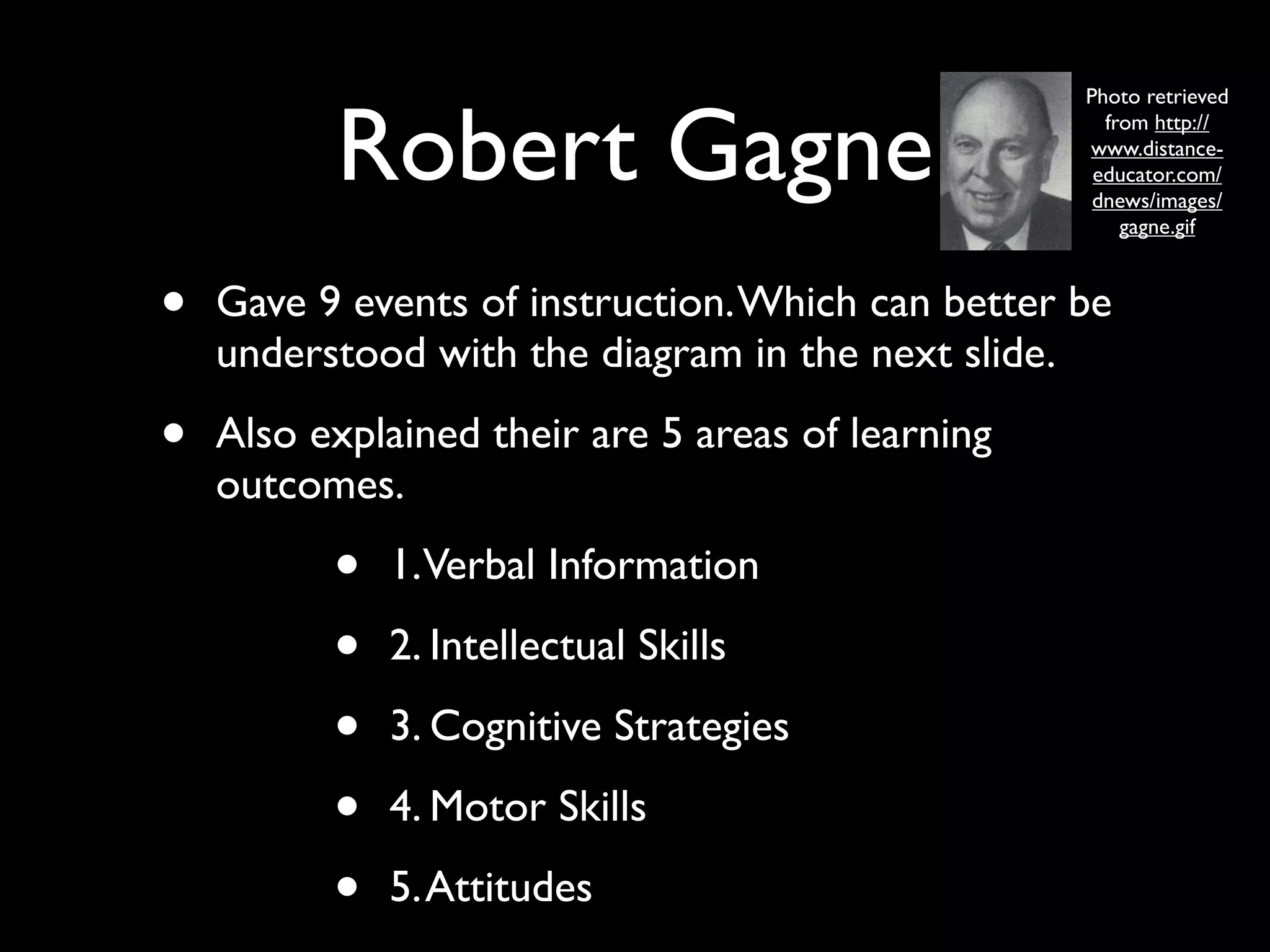 Photo retrieved


          Robert Gagne                               from http://
                                                   www.distance-
                                                    educator.com/
                                                    dnews/images/
                                                       gagne.gif



•   Gave 9 events of instruction. Which can better be
    understood with the diagram in the next slide.

•   Also explained their are 5 areas of learning
    outcomes.

          •   1. Verbal Information

          •   2. Intellectual Skills

          •   3. Cognitive Strategies

          •   4. Motor Skills

          •   5. Attitudes
 