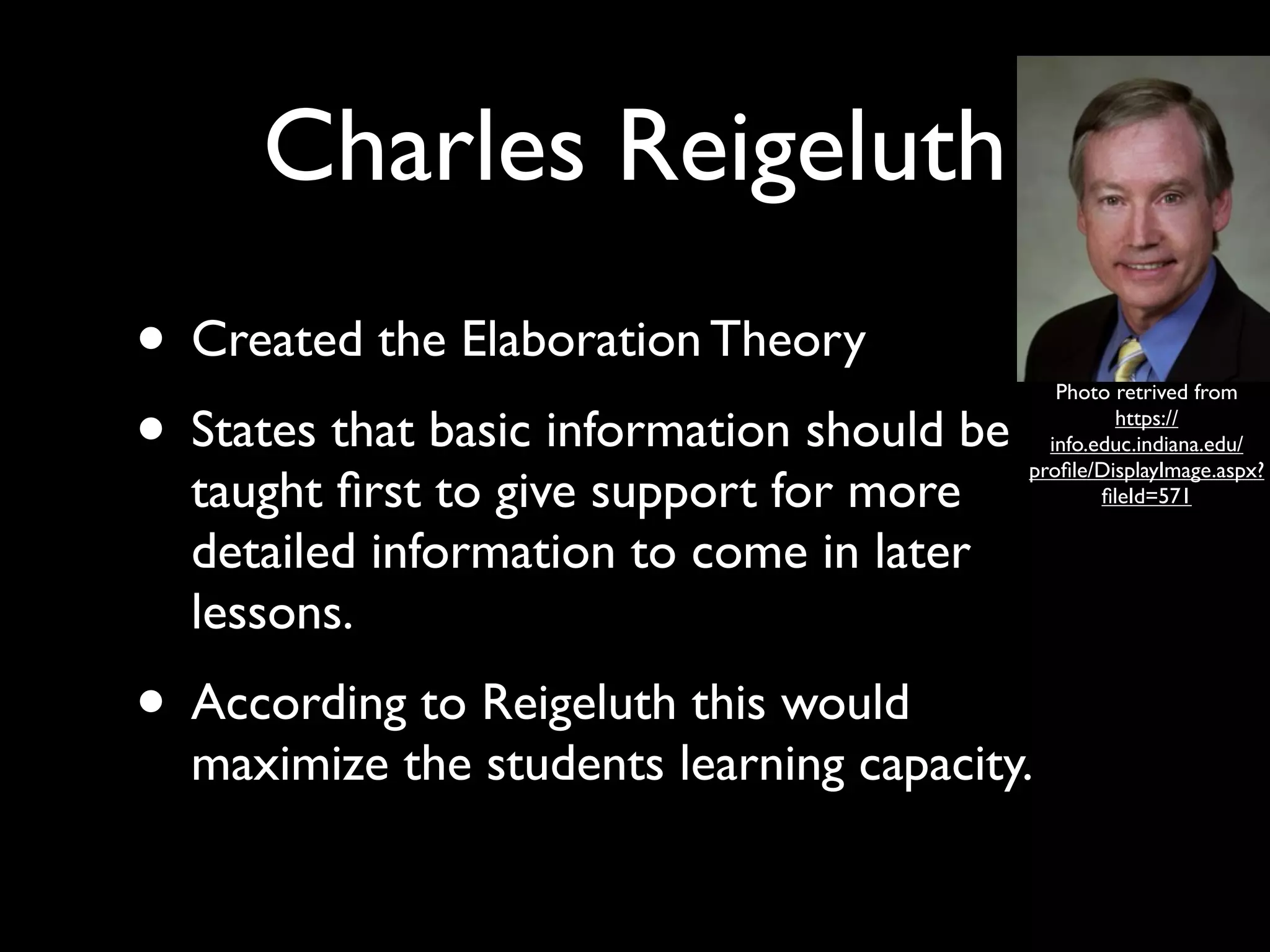 Charles Reigeluth
• Created the Elaboration Theory
• States that basic information should be
                                               Photo retrived from
                                                     https://
                                              info.educ.indiana.edu/
                                            proﬁle/DisplayImage.aspx?
  taught ﬁrst to give support for more              ﬁleId=571

  detailed information to come in later
  lessons.
• According to Reigeluth this would
  maximize the students learning capacity.
 