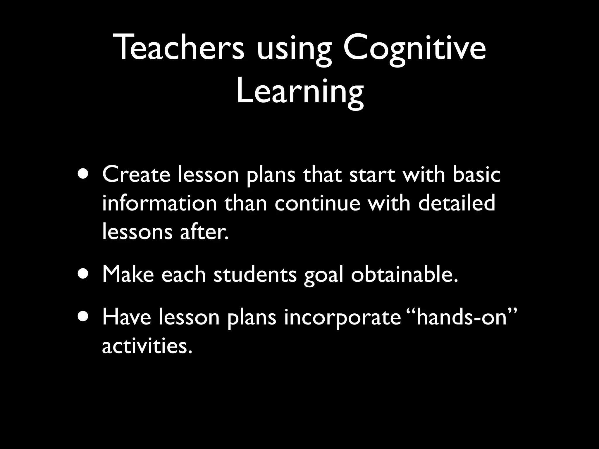 Teachers using Cognitive
          Learning

• Create lesson plans that start with basic
  information than continue with detailed
  lessons after.
• Make each students goal obtainable.
• Have lesson plans incorporate “hands-on”
  activities.
 