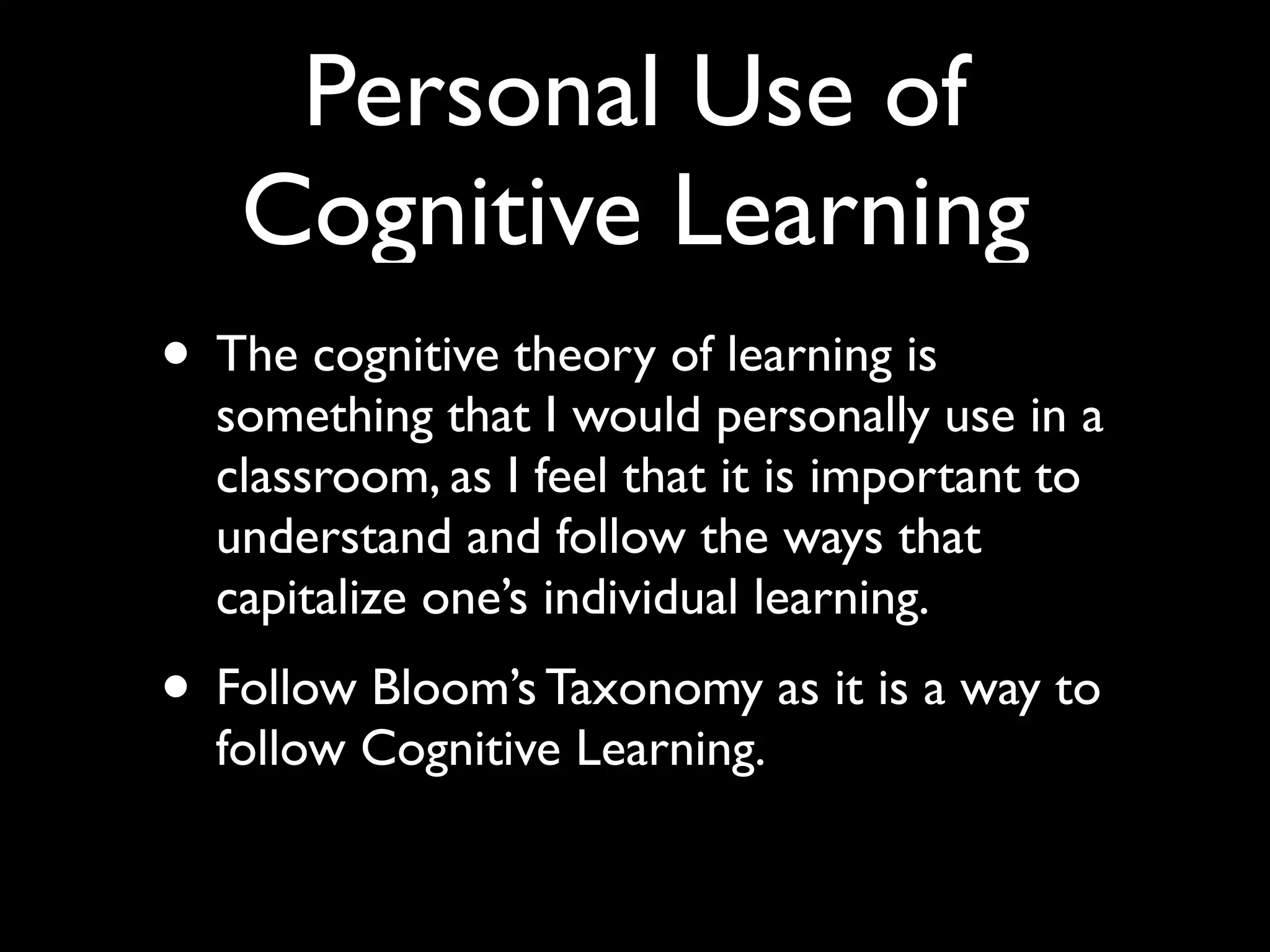Personal Use of
   Cognitive Learning
• The cognitive theory of learning is
  something that I would personally use in a
  classroom, as I feel that it is important to
  understand and follow the ways that
  capitalize one’s individual learning.
• Follow Bloom’s Taxonomy as it is a way to
  follow Cognitive Learning.
 