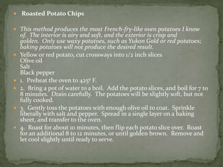  Roasted Potato Chips
 This method produces the most French-fry-like oven potatoes I know
of. The interior is airy and soft, and the exterior is crisp and
golden. Only use waxy potatoes, such as Yukon Gold or red potatoes;
baking potatoes will not produce the desired result.
 Yellow or red potato, cut crossways into 1/2 inch slices
Olive oil
Salt
Black pepper
 1. Preheat the oven to 425º F.
 2. Bring a pot of water to a boil. Add the potato slices, and boil for 7 to
8 minutes. Drain carefully. The potatoes will be slightly soft, but not
fully cooked.
 3. Gently toss the potatoes with enough olive oil to coat. Sprinkle
liberally with salt and pepper. Spread in a single layer on a baking
sheet, and transfer to the oven.
 4. Roast for about 10 minutes, then flip each potato slice over. Roast
for an additional 8 to 12 minutes, or until golden brown. Remove and
let cool slightly until ready to serve.
 