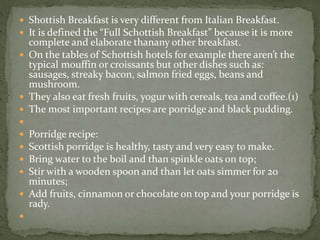  Shottish Breakfast is very different from Italian Breakfast.
 It is defined the “Full Schottish Breakfast” because it is more
complete and elaborate thanany other breakfast.
 On the tables of Schottish hotels for example there aren’t the
typical mouffin or croissants but other dishes such as:
sausages, streaky bacon, salmon fried eggs, beans and
mushroom.
 They also eat fresh fruits, yogur with cereals, tea and coffee.(1)
 The most important recipes are porridge and black pudding.

 Porridge recipe:
 Scottish porridge is healthy, tasty and very easy to make.
 Bring water to the boil and than spinkle oats on top;
 Stir with a wooden spoon and than let oats simmer for 20
minutes;
 Add fruits, cinnamon or chocolate on top and your porridge is
rady.

 