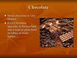 Chocolate Swiss chocolate is very famous. It’s a Christmas specialty in Switzerland and is kept in glass bowl on tables in many homes. 