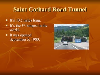Saint Gothard Road Tunnel It’s 10.5 miles long. It’s the 3 rd  longest in the world. It was opened September 5, 1980. 