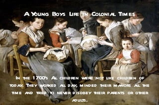 AYoung Boys Life in Colonial Times




   In the 1 700's A children were not like children of
                   ll
today. They worked all day, minded their manors all the
 time and tried to never disobey their parents or other
                         adults.
 