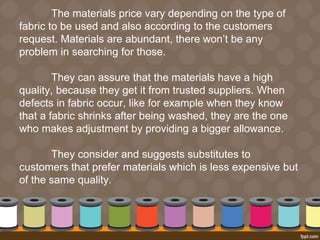 The materials price vary depending on the type of 
fabric to be used and also according to the customers 
request. Materials are abundant, there won’t be any 
problem in searching for those. 
They can assure that the materials have a high 
quality, because they get it from trusted suppliers. When 
defects in fabric occur, like for example when they know 
that a fabric shrinks after being washed, they are the one 
who makes adjustment by providing a bigger allowance. 
They consider and suggests substitutes to 
customers that prefer materials which is less expensive but 
of the same quality. 
 