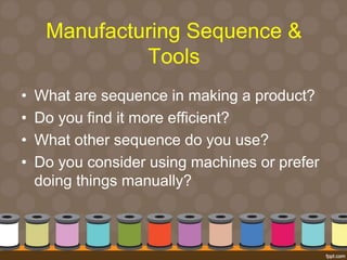 Manufacturing Sequence & 
Tools 
• What are sequence in making a product? 
• Do you find it more efficient? 
• What other sequence do you use? 
• Do you consider using machines or prefer 
doing things manually? 
 