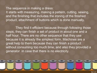 The sequence in making a dress: 
It starts with measuring, making a pattern, cutting, sewing, 
and the finishing that includes the ironing of the finished 
product, attachment of buttons which is done manually. 
They find it efficient because through following those 
steps, they can finish a set of product in about one and a 
half hour. There are no other sequence that they use 
because it is already the simplest form. Machines are a 
great help to them because they can finish a product 
without consuming too much time, and also they provided a 
generator in case that there is no electricity. 
 